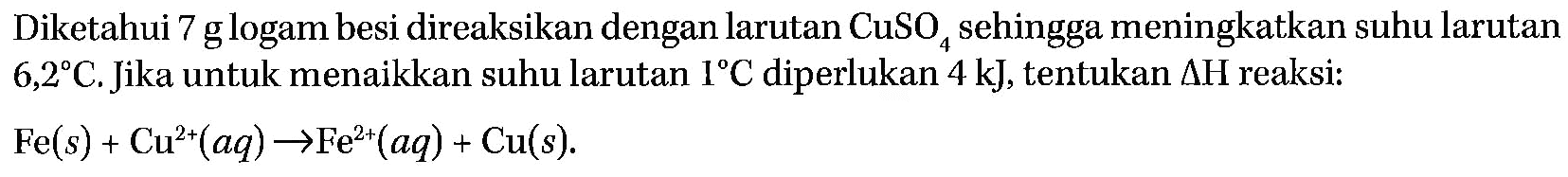 Diketahui 7 g logam besi direaksikan dengan larutan CuSO4 sehingga meningkatkan suhu larutan 6,2 C. Jika untuk menaikkan suhu larutan 1 C diperlukan 4 kJ, tentukan  segitiga H reaksi: Fe(s) + Cu^(2+)(aq) -> Fe^(2+)(aq) + Cu(s) 