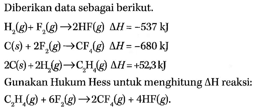 Diberikan data sebagai berikut.H2(g)+F2(g) -> 2 HF(g) delta H=-537 kJ C(s)+2 F2(g) -> CF4(g) delta H=-680 kJ 2 C(s)+2 H2(g) -> C2 H4(g) delta H=+52,3 kJGunakan Hukum Hess untuk menghitung delta H reaksi: C2H4(g)+6 F2(g) -> 2 CF4(g)+4 HF(g)