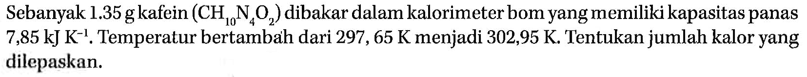 Sebanyak 1.35 g kafein (CH10N4O2) dibakar dalam kalorimeter bom yang memiliki kapasitas panas 7,85 kJ K^(-1), Temperatur bertambah dari 297, 65 K menjadi 302,95 K. Tentukan jumlah kalor yang dilepaskan.