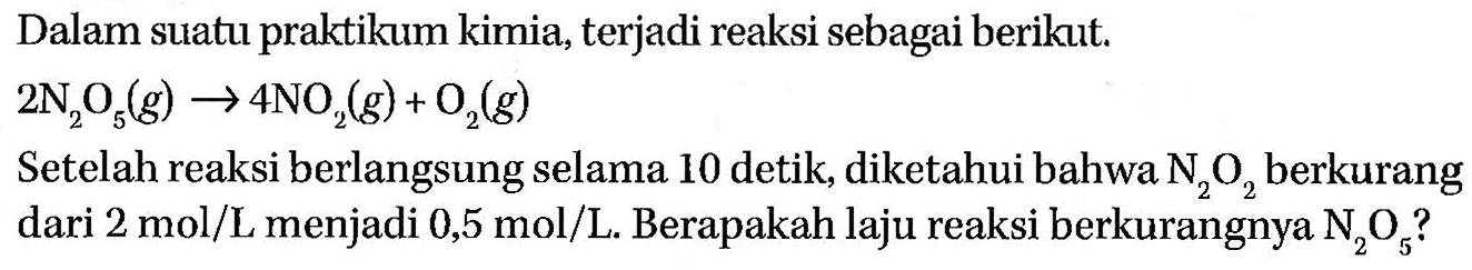 Dalam suatu praktikum kimia, terjadi reaksi sebagai berikut. 2 N2O5 (g) -> 4 NO2 (g) + O2 (g) Setelah reaksi berlangsung selama 10 detik, diketahui bahwa N2O2 berkurang dari 2 mol/L menjadi 0,5 mol/L. Berapakah laju reaksi berkurangnya N2O5?