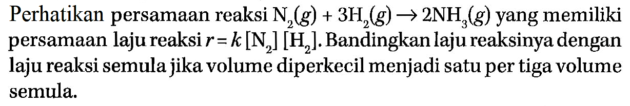 Perhatikan persamaan reaksi N2(g) + 3H2(g) - 2 NH3(g) yang memiliki persamaan laju reaksi r= k [N2] [H2]. Bandingkan laju reaksinya dengan laju reaksi semula jika volume diperkecil menjadi satu per tiga volume semula.