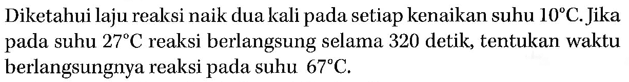 Diketahui laju reaksi naik dua kali pada setiap kenaikan suhu 10 C. Jika pada suhu 27 C reaksi berlangsung selama 320 detik, tentukan waktu berlangsungnya reaksi pada suhu 67 C.