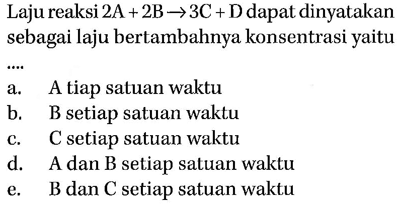 Laju reaksi 2A+2B -> 3C+D dapat dinyatakan sebagai laju bertambahnya konsentrasi yaitu .... a. A tiap satuan waktu b. B setiap satuan waktu c. C setiap satuan waktu d. A dan B setiap satuan waktu e. B dan C setiap satuan waktu 