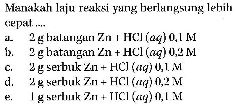 Manakah laju reaksi yang berlangsung lebih cepat.... a. 2 g  batangan Zn+HCl(aq) 0,1 M b. 2 g batangan Zn+HCl(aq) 0,2 M c. 2 g serbuk Zn+HCl(aq) 0,1 M d. 2 g serbuk Zn+HCl(aq) 0,2 M e. 1 g serbuk Zn+HCl(aq) 0,1 M 