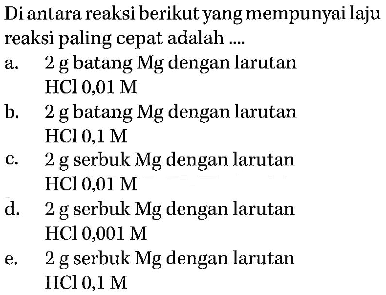 Di antara reaksi berikut yang mempunyai laju reaksi paling cepat adalah ....a. 2 g batang Mg dengan larutan HCl 0,01 M b. 2 g batang Mg dengan larutan HCl 0,1 M c. 2 g serbuk Mg dengan larutan HCl 0,01 M d. 2 g serbuk Mg dengan larutan HCl 0,001 M e. 2 g serbuk Mg dengan larutan HCl 0,1 M 