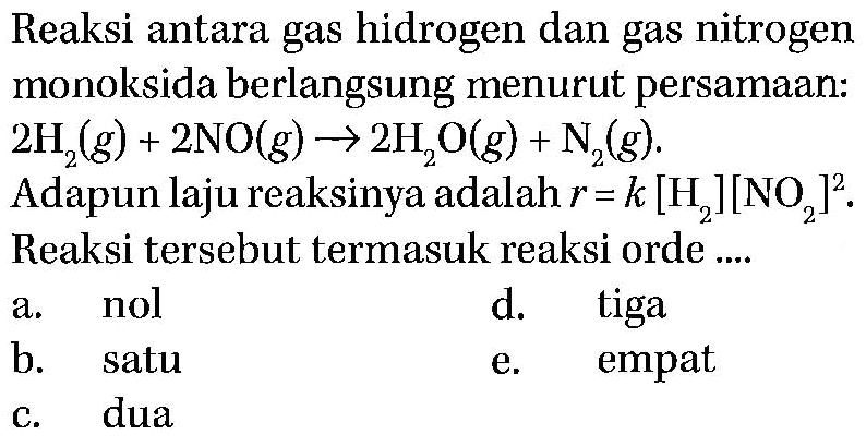 Reaksi antara gas hidrogen dan gas nitrogen monoksida berlangsung menurut persamaan: 2H2(g)+2NO(g)->2H2O(g)+N2(g) . Adapun laju reaksinya adalah  r=k[H2][NO2]^2. Reaksi tersebut termasuk reaksi orde  ....   