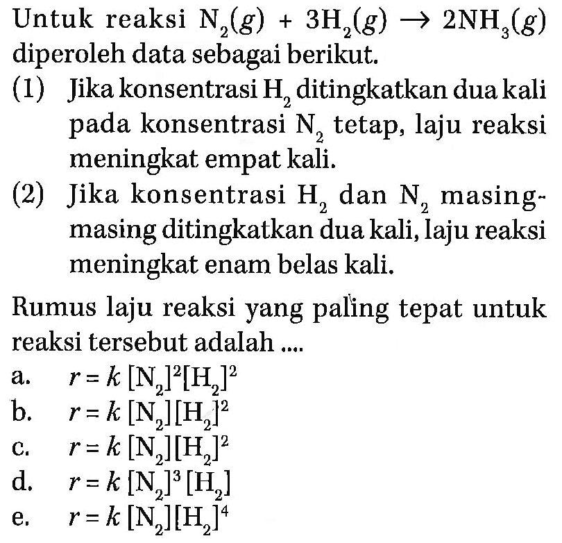 Untuk reaksi N2(g) + 3H2(g) -> 2NH3(g) diperoleh data sebagai berikut.(1) Jika konsentrasi H2 ditingkatkan dua kali pada konsentrasi N2 tetap, laju reaksi meningkat empat kali.(2) Jika konsentrasi H2 dan N2 masing-masing ditingkatkan dua kali, Iaju reaksi meningkat enam belas kali. Rumus laju reaksi yang paling tepat untuk reaksi tersebut adalah ....