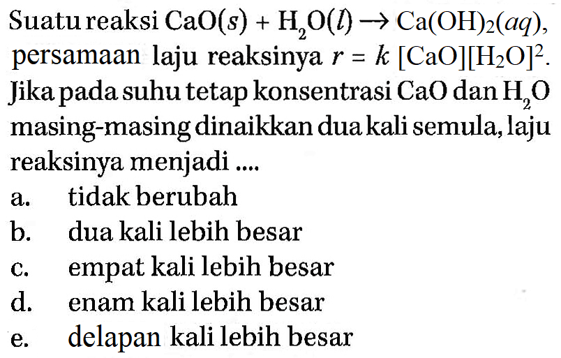 Suatu reaksi  CaO(s) + H2O(l) -> Ca(OH)2(aq),persamaan laju reaksinya r=k[CaO][H2O]^2. Jika pada suhu tetap konsentrasi CaO dan H2O  masing-masing dinaikkan dua kali semula, laju reaksinya menjadi ....