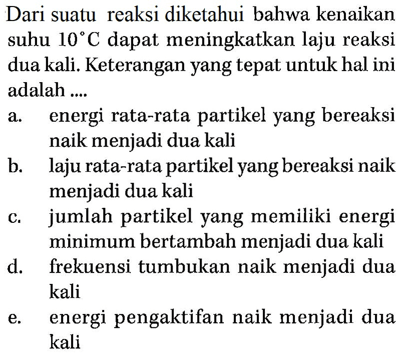 Dari suatu reaksi diketahui bahwa kenaikan suhu 10 C dapat meningkatkan laju reaksi dua kali. Keterangan yang tepat untuk hal ini adalah .... a. energi rata-rata partikel yang bereaksi naik menjadi dua kali b. laju rata-rata partikel yang bereaksi naik menjadi dua kali c. jumlah partikel yang memiliki energi minimum bertambah menjadi dua kali d. frekuensi tumbukan naik menjadi dua kali e. energi pengaktifan naik menjadi dua kali 