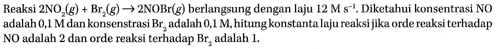 Reaksi 2 NO2 (g) + Br2 (g) -> 2 NOBr (g) berlangsung dengan laju 12 M s^(-1). Diketahui konsentrasi NO adalah 0,1 M dan konsenstrasi Br2 adalah 0,1 M, hitung konstanta laju reaksi jika orde reaksi terhadap NO adalah 2 dan orde reaksi terhadap Br2 adalah 1.