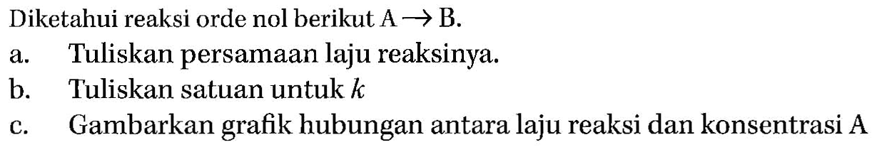 Diketahui reaksi orde nol berikut A -> B. a. Tuliskan persamaan laju reaksinya. b. Tuliskan satuan untuk k c. Gambarkan grafik hubungan antara laju reaksi dan konsentrasi A