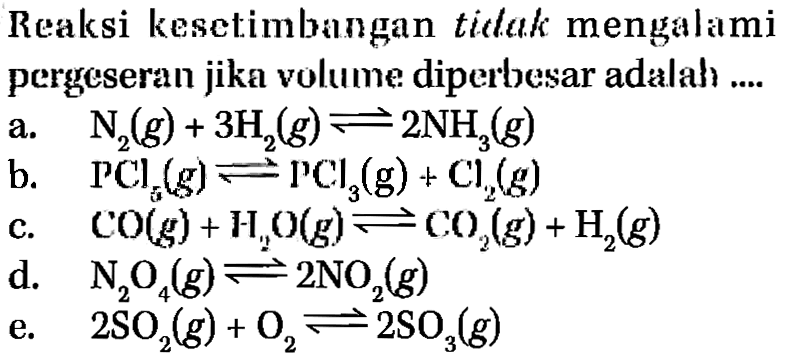 Reaksi kesetimbangan ticlak mengalami pergeseran jika volume diperbesar adalah....a. N2(g)+3H2(g)<=>2NH3(g) b. PCl5(g)<=>PCl3(g)+Cl2(g) c. CO(g)+H2O(g)<=>CO2(g)+H2(g) d. N2O4(g)<=>2NO2(g) e. 2SO2(g)+O2<=>2SO3(g) 