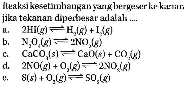 Reaksi kesetimbangan yang bergeser ke kanan jika tekanan diperbesar adalah .... a. 2HI(g) <=> H2(g)+I2(g) b. N2O4(g) <=> 2NO2(g) c. CaCO3(s) <=> CaO(s)+CO2(g) d. 2NO(g)+O2(g) <=> 2NO2(g) e. S(s)+O2(g) <=> SO2(g) 