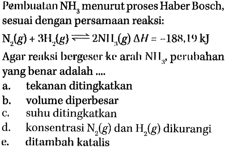 Pembuatan NH3 menurut proses Haber Bosch, sesuai dengan persamaan reaksi: N2(g) + 3 H2 (g)  <=> 2 NH3 (g) delta H = -188,19kJ Agar reaksi bergeser ke arah NH3, perubahan yang benar adalah a. tekanan ditingkatkan b. volume diperbesar c. suhu ditingkatkan d. konsentrasi N2(g) dan H2(g) dikurangi e. ditambah katalis