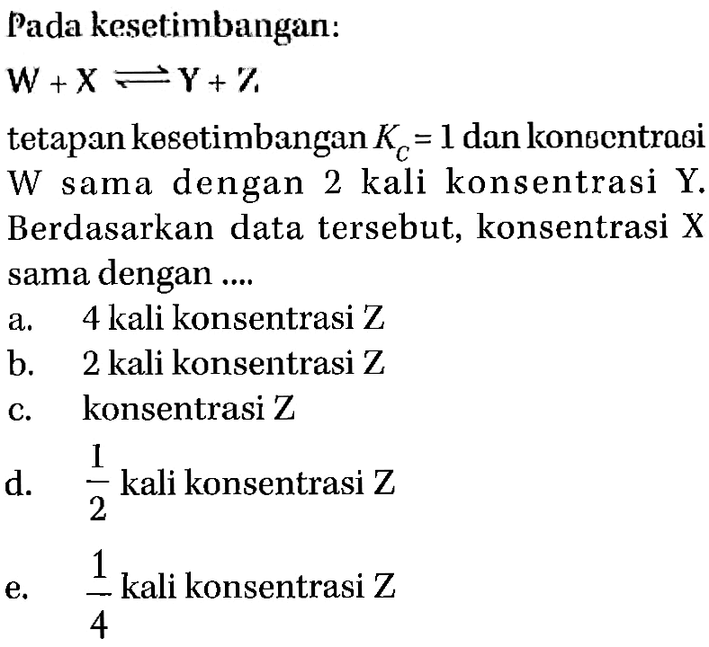 Pada kesetimbangan: W + X <=> Y + Z  tetapan kesetimbangan KC=1 dan konsentrasi W sama dengan 2 kali konsentrasi Y. Berdasarkan data tersebut, konsentrasi X sama dengan ....