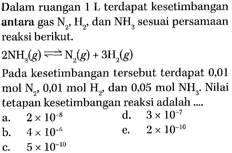 Dalam ruangan 1 L terdapat kesetimbangan antara gas N2, H2, dan NH3 sesuai persamaan reaksi berikut.2NH3(g)<->N2(g)+3H2(g) Pada kesetimbangan tersebut terdapat 0,01 mol N2, 0,01 mol H2, dan 0,05 mol NH3. Nilai tetapan kesetimbangan reaksi adalah ....