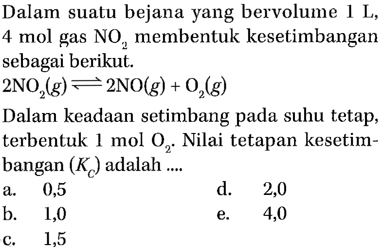 Dalam suatu bejana yang bervolume 1 L, 4 mol gas NO2 membentuk kesetimbangan sebagai berikut. 2NO2(g) <=> 2NO(g)+O2(g) Dalam keadaan setimbang pada suhu tetap, terbentuk 1 mol O2. Nilai tetapan kesetimbangan (Kc) adalah .... 