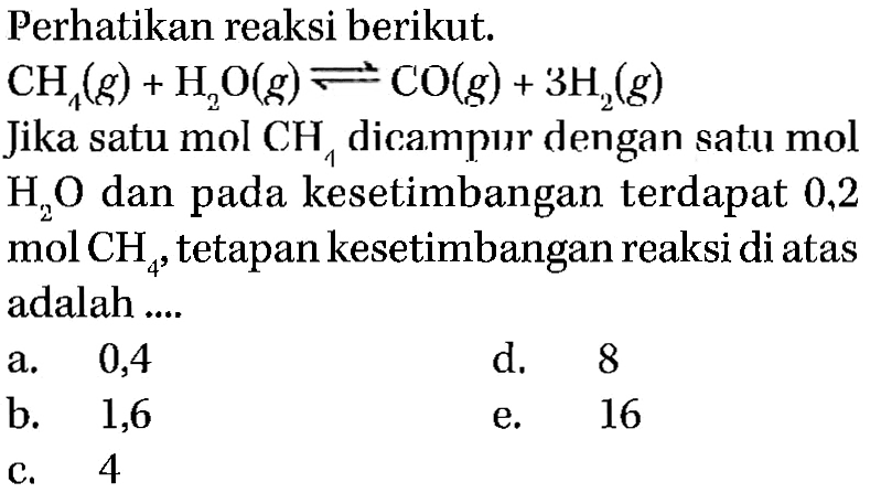 Perhatikan reaksi berikut. CH4(g)+H2O(g) <=> CO(g)+3H2(g) Jika satu mol CH4 dicampur dengan satu mol H2O dan pada kesetimbangan terdapat 0,2  mol CH4, tetapan kesetimbangan reaksi di atas adalah.... 