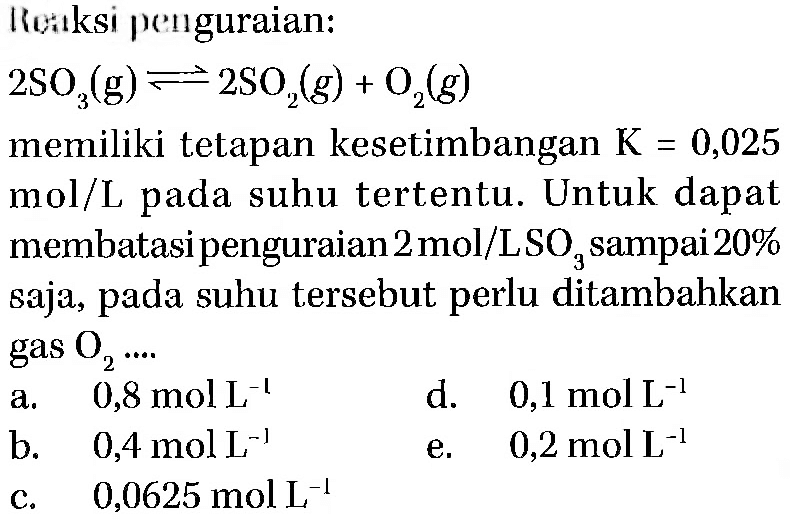 Reaksi penguraian: 2SO3(g) <=> 2SO2(g) + O2(g) memiliki tetapan kesetimbangan K=0,025 mol/L pada suhu tertentu. Untuk dapat membatasi penguraian 2 mol/LSO3 sampai 20% saja, pada suhu tersebut perlu ditambahkan gas O2 ... 