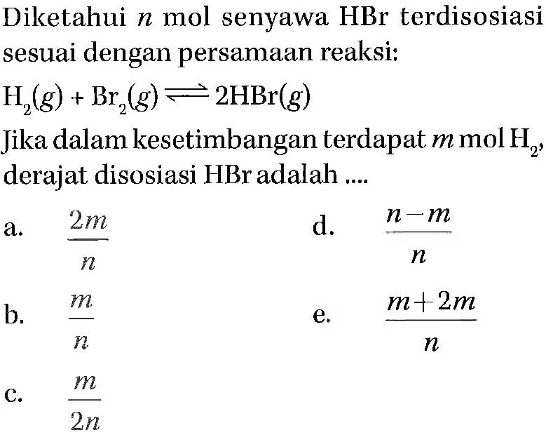 Diketahui n mol senyawa HBr terdisosiasi sesuai dengan persamaan reaksi: 
H2 (g) + Br2 (g) <=> 2 HBr (g) Jika dalam kesetimbangan terdapat m mol H2, derajat disosiasi HBr adalah 