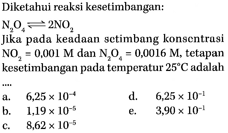 Diketahui reaksi kesetimbangan: N2 O4<=>2 NO2 Jika pada keadaan sctimbang konsentrasi NO2=0,001 M dan N2 O4=0,0016 M, tetapan kesetimbangan pada temperatur 25 C adalah .... 