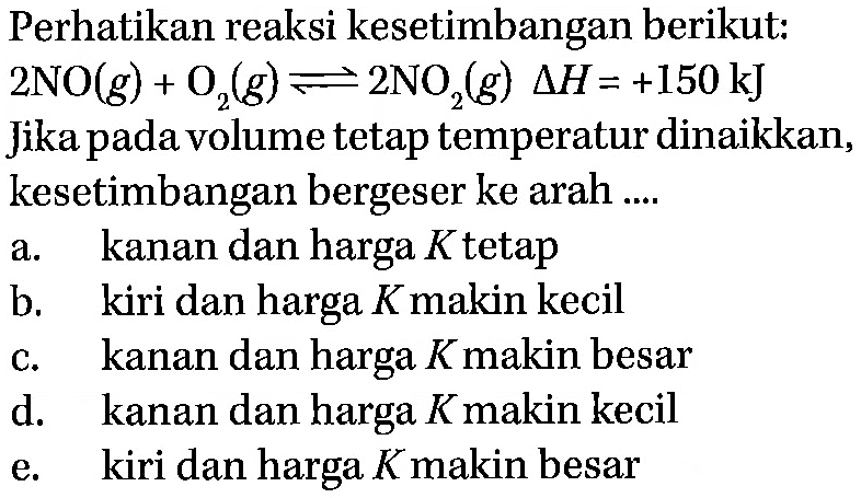 Perhatikan reaksi kesetimbangan berikut: 2 NO(g)+O2(g) <=> 2 NO2(g) delta H=+150 kJ Jika pada volume tetap temperatur dinaikkan, kesetimbangan bergeser ke arah.... a. kanan dan harga K tetap b. kiri dan harga K makin kecil c. kanan dan harga K makin besar d. kanan dan harga K makin kecil e. kiri dan harga K makin besar