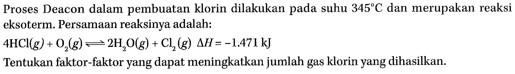 Proses Deacon dalam pembuatan klorin dilakukan pada suhu  345 C  dan merupakan reaksi eksoterm. Persamaan reaksinya adalah: 4HCl (g) + O2 (g) <=> 2H2O (g) + Cl2 (g) delta H=-1.471 kJ Tentukan faktor-faktor yang dapat meningkatkan jumlah gas klorin yang dihasilkan.