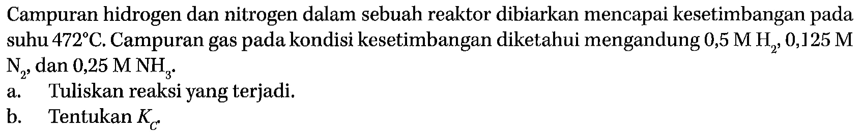 Campuran hidrogen dan nitrogen dalam sebuah reaktor dibiarkan mencapai kesetimbangan pada suhu 472 C. Campuran gas pada kondisi kesetimbangan diketahui mengandung 0,5 M H2, 0,125 M N2, dan 0,25 M NH3 . a. Tuliskan reaksi yang terjadi.b. Tentukan  KC 