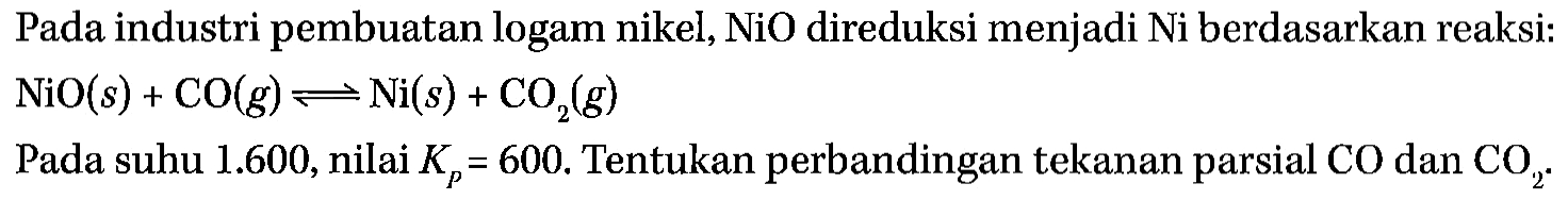 Pada industri pembuatan logam nikel,  NiO  direduksi menjadi Ni berdasarkan reaksi:

NiO (s) + CO (g) <=> Ni (s) + CO2 (g)

Pada suhu 1.600, nilai Kp=600 . Tentukan perbandingan tekanan parsial CO dan CO2