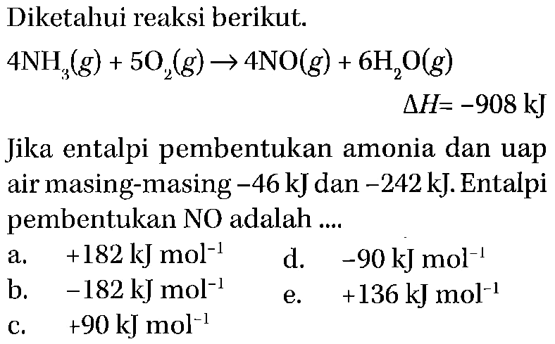 Diketahui reaksi berikut.4 NH3(g)+5 O2(g) -> 4 NO(g)+6 H2O(g) delta H=-908 kJ Jika entalpi pembentukan amonia dan uap air masing-masing -46 kJ dan -242 kJ. Entalpi pembentukan NO adalah ....