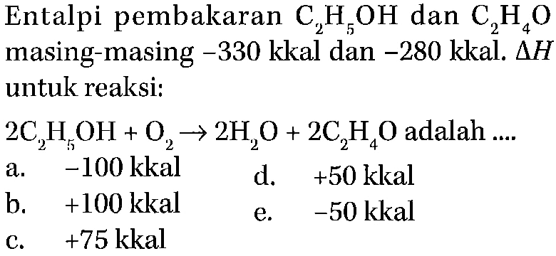 Entalpi pembakaran  C2H5OH  dan  C2H4O  masing-masing  -330  kkal dan  -280  kkal.  Delta H  untuk reaksi:  2C2H5OH + O2 -> 2H2O + 2C2H4O  adalah ....