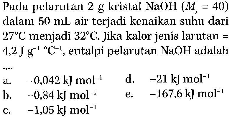 Pada pelarutan 2 g kristal NaOH (Mr=40) dalam 50 mL air terjadi kenaikan suhu dari 27 C menjadi 32 C. Jika kalor jenis larutan = 4,2 J g^(-1) C^(-1), entalpi pelarutan NaOH adalah .... 