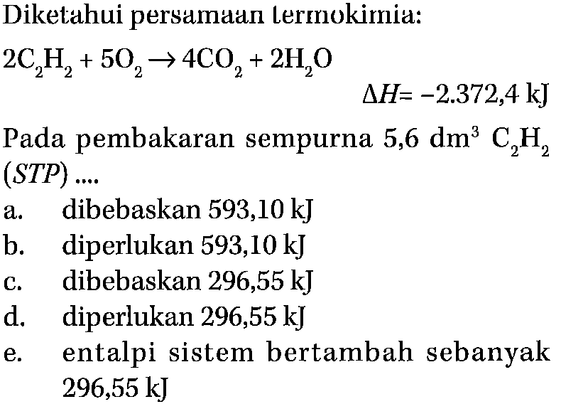 Diketahui persamaan lermokimia: 2C2H2+5O2->4CO2+2H2O Pada pembakaran sempurna  5,6 dm^3 C2H2 (STP) ....a. dibebaskan 593,10 kJ b. diperlukan 593,10 kJ c. dibebaskan 296,55 kJ d. diperlukan 296,55 kJ e. entalpi sistem bertambah sebanyak 296,55 kJ 