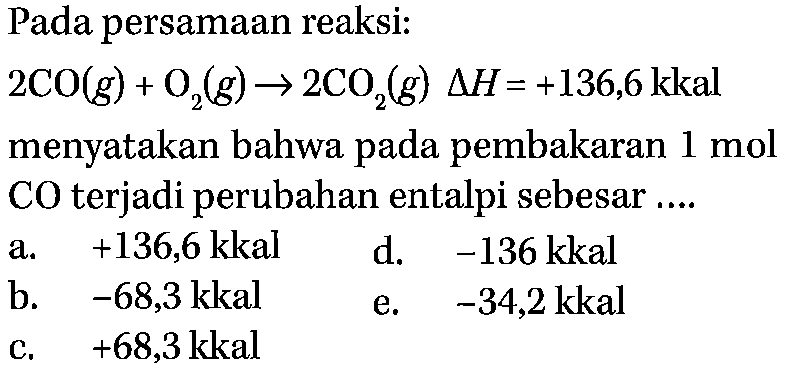 Pada persamaan reaksi: 2 CO(g)+O2(g)-->2CO2(g) delta H=+136,6 kkal menyatakan bahwa pada pembakaran  1 mol  CO terjadi perubahan entalpi sebesar ....