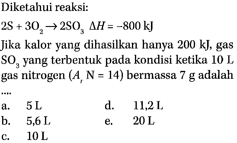 Diketahui reaksi: 2S+3O2 -> 2SO3 segitiga H=-800 kJ Jika kalor yang dihasilkan hanya 200 kJ, gas SO3 yang terbentuk pada kondisi ketika 10 L gas nitrogen (Ar N=14) bermassa 7 g adalah .... 