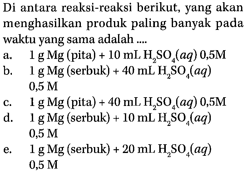 Di antara reaksi-reaksi berikut, yang akan
menghasilkan produk paling banyak pada
waktu yang sama adalah ....
a.  1 g Mg (pita)  +10 mL H2 SO4(a q) 0,5 M
b.  1 g Mg (serbuk)  +40 mL H2 SO4(a q) 
  0,5 M
c.   1 g Mg(  pita  )+40 mL H2 SO4(a q) 0,5 M
d.   1 g Mg (serbuk)  +10 mL H2 SO4(a q) 
  0,5 M
e.   1 g Mg (serbuk)  +20 mL H2 SO4(a q) 
  0,5 M