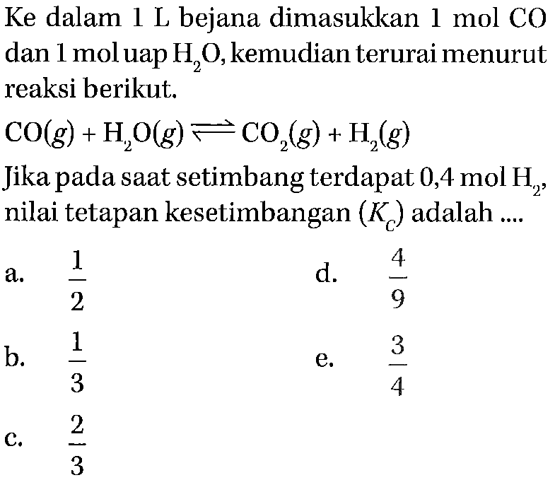 Ke dalam 1 L bejana dimasukkan mol CO dan 1 mol uap H2O, kemudian terurai menurut dan 1 moluap reaksi berikut. 
CO (g) + H2O (g) <=> CO2 (g) + H2 (g) 
Jika pada saat setimbang terdapat 0,4 mol H2, nilai tetapan kesetimbangan (Kc) adalah 