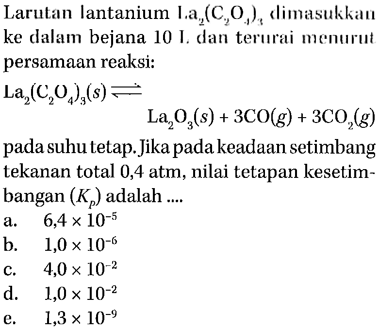 Larutan lantanium La2(C2O4)3 dimasukkan ke dalam bejana 10 I. dan terurai menurut persamaan reaksi: La2(C2O4)3 (s) <=> La2O3 (s)+3CO (g)+3CO2 (g) pada suhu tetap. Jika pada keadaan setimbang tekanan total 0,4 atm, nilai tetapan kesetimbangan (Kp) adalah ....