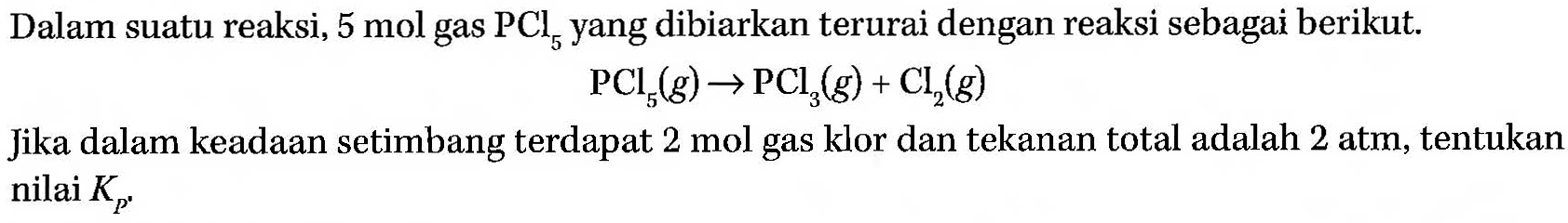 Dalam suatu reaksi, 5 mol gas PCl5 yang dibiarkan terurai dengan reaksi sebagai berikut. PCl5 (g) -> PCl3 (g) + Cl2 (g) Jika dalam keadaan setimbang terdapat 2 mol gas klor dan tekanan total adalah 2 atm, tentukan nilai Kp.