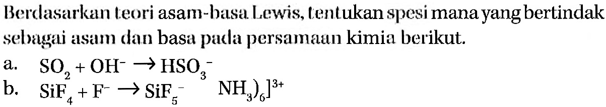 Berdasarkan teori asam-basa Lewis, tentukan spesi mana yang bertindak sebagai asam dan basa pada persamaan kimia berikut. a SO2 + OH^- -> HSO3^- b. SiF4 + F^- -> SiF5^-