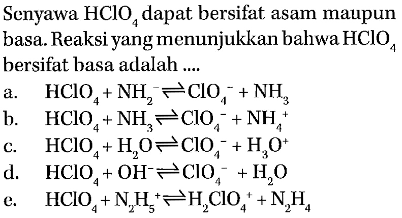 Senyawa HCIO4 dapat bersifat asam maupun basa. Reaksi yang menunjukkan bahwa HCIO4 bersifat basa adalah a. HCIO4 + NH2^- <=> ClO4^- + NH3 b. HCIO4 + NH3 <=> ClO4^- + NH4^+ c. HClO4 + H2O <=> ClO4^- +H3O^+ d. HCIO4 + OH^- <=> ClO4^- +H2O e. HClO4 + N2H5^+ <=> H2ClO4^+ + N2H4