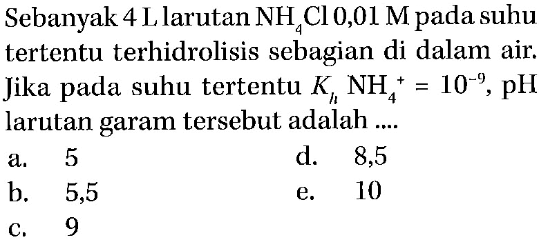 Sebanyak 4 L larutan NH4Cl 0,01 M pada suhu tertentu terhidrolisis sebagian di dalam air. Jika pada suhu tertentu Kh NH4^+=10^(-9), pH larutan garam tersebut adalah ....