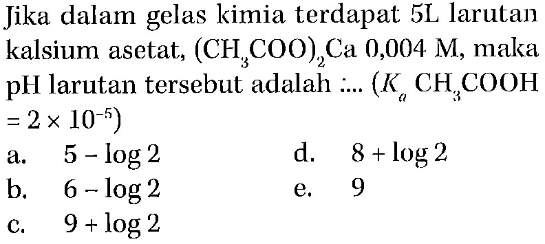 Jika dalam gelas kimia terdapat 5L larutan kalsium asetat, (CH3COO)2Ca 0,004 M, maka pH larutan tersebut adalah .... (Ka CH3COOH = 2 x 10^(-5))