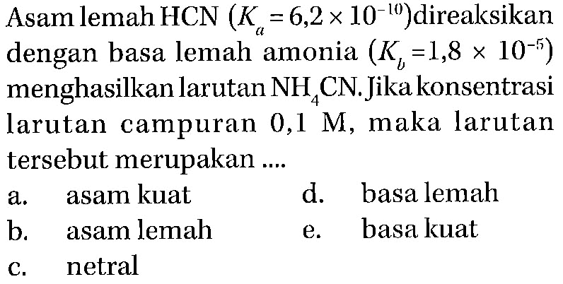 Asam lemah HCN (Ka = 6,2 x 10^(-10)) direaksikan dengan basa lemah amonia (Kb = 1,8 x 10^(-5)) menghasilkan larutan NH4CN. Jika konsentrasi larutan campuran 0,1 M, maka larutan tersebut merupakan a. asam kuat d. basa lemah b. asam lemah e. basa kuat c. netral
