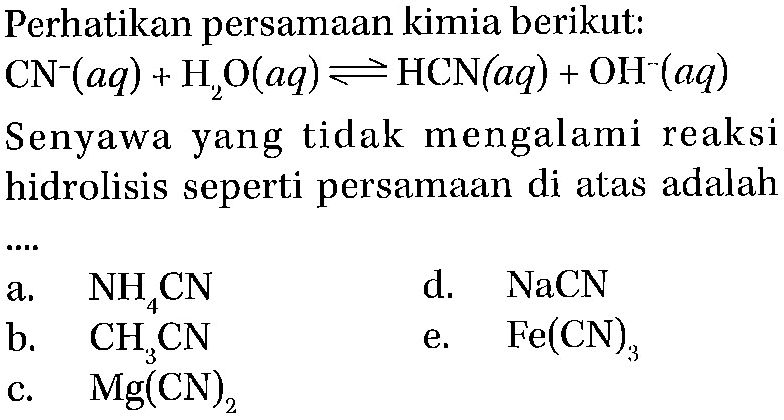 Perhatikan persamaan kimia berikut:  CN^- (aq) + H2O (aq) <=> HCN (aq) + OH^- (aq) Senyawa yang tidak mengalami reaksi hidrolisis seperti persamaan di atas adalah a. NH4CN d. NaCN b. CH3CN e. Fe(CN)3 c. Mg(CN)2