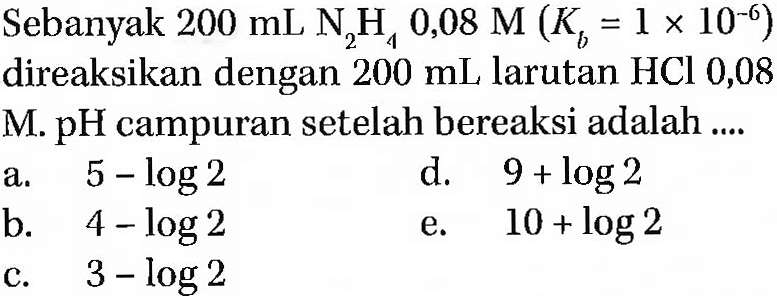 Sebanyak  200 mL N2 H4 0,08 M(Kb=1 x 10^-6)  direaksikan dengan  200 mL  larutan HCl 0,08
M. pH campuran setelah bereaksi adalah ....
a.  5-log 2 
d.  9+log 2 
b.   4-log 2 
e.  10+log 2 
c.   3-log 2 
