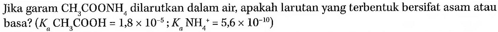 Jika garam CH3COONH4 dilarutkan dalam air, apakah larutan yang terbentuk bersifat asam atau basa? (Ka CH3COOH = 1,8 x 10^(-5); Ka NH4^+ = 5,6 x 10^(-10))