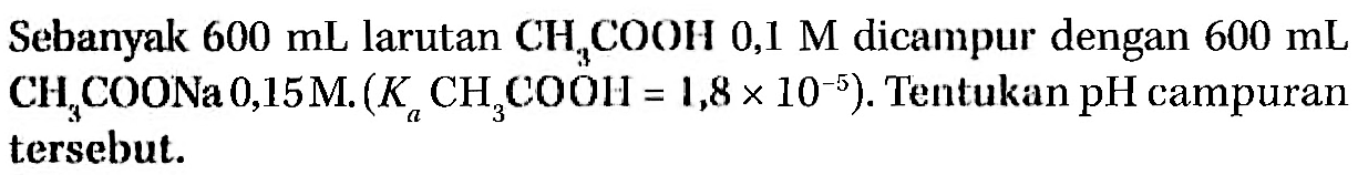 Sebanyak 600 mL larutan CH3COOH 0,1 M dicampur dengan 600 mL CH3COONa 0,15M. (Ka CH3COOH = 1,8 x 10^(-5)). Tentukan pH campuran tersebut.