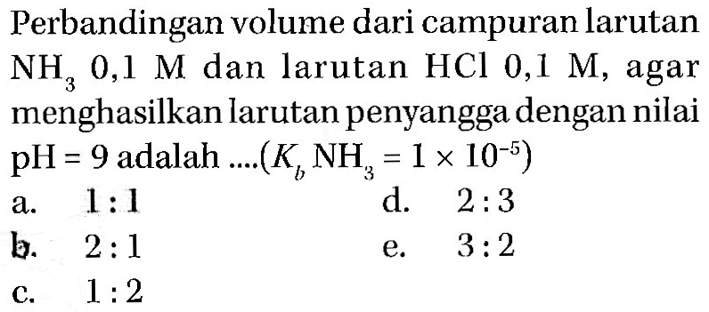 Perbandingan volume dari campuran larutan NH3 0,1 M dan larutan HCl 0,1 M, agar menghasilkan larutan penyangga dengan nilai pH = 9 adalah .... (Kb NH3 = 1 x 10^(-5))