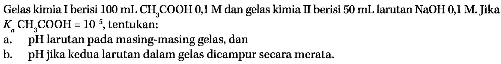 Gelas kimia I berisi 100 mL CH3COOH 0,1 M dan gelas kimia II berisi 50 mL larutan NaOH 0,1 M. Jika Ka CH3COOH = 10^(-5), tentukan: 
a. pH larutan pada masing-masing gelas, dan 
b. pH jika kedua larutan dalam gelas dicampur secara merata.